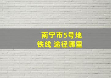 南宁市5号地铁线 途径哪里